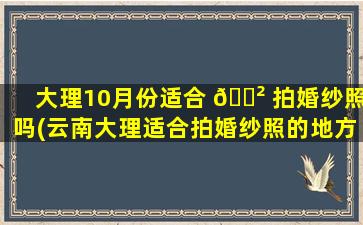 大理10月份适合 🌲 拍婚纱照吗(云南大理适合拍婚纱照的地方有哪些)